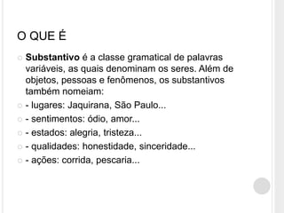 O QUE É
 Substantivo é a classe gramatical de palavras
variáveis, as quais denominam os seres. Além de
objetos, pessoas e fenômenos, os substantivos
também nomeiam:
 - lugares: Jaquirana, São Paulo...
 - sentimentos: ódio, amor...
 - estados: alegria, tristeza...
 - qualidades: honestidade, sinceridade...
 - ações: corrida, pescaria...
 