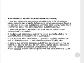  Substantivo Adj [Qualificador de nome não animado]
 1- que tem substância ou essência: destacava-se entre os homens
hábeis daquele país o hábito de fazer uma conversa prosseguir horas a
fio, sem que a proposta substantiva ganhasse clara configuração (REP);
se olham as coisas não pelos resultados substantivos(VEJ);
 2- essencial; profundo: eu te amo por você mesma, de um modo
substantivo e positivo(LC)
 3- fundamental; essencial: o submarino foi um elemento adjetivo na I
Guerra Mundial e substantivo na II Guerra (VEJ)
 4- que equivale a um substantivo, ou que o traz implícito: onde é que
está a ideia substantiva no meio desses adjetivos?(CNT) . Nm
 5- palavra que por si só designa a substância, ou seja, um ser real ou
metafísico; palavra com que se nomeiam os seres, atos ou conceitos;
nome: Há-kodesh é na origem um substantivo feminino
(VEJ); Planctus era um particípio passado e não um substantivo (ACM)

 