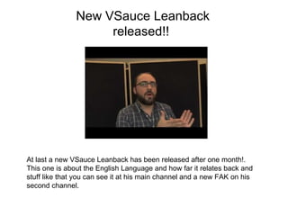 New VSauce Leanback released!!  At last a new VSauce Leanback has been released after one month!. This one is about the English Language and how far it relates back and stuff like that you can see it at his main channel and a new FAK on his second channel. 
