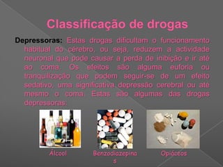 Classificação de drogasDepressoras: Estas drogas dificultam o funcionamento habitual do cérebro, ou seja, reduzem a actividade neuronal que pode causar a perda de inibição e ir até ao coma. Os efeitos são alguma euforia ou tranquilização que podem seguir-se de um efeito sedativo, uma significativa depressão cerebral ou até mesmo o coma. Estas são algumas das drogas depressoras:ÁlcoolBenzodiazepinasOpiáceos