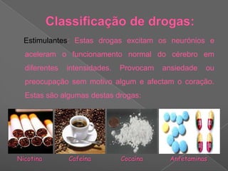 Classificação de drogas:    Estimulantes: Estas drogas excitam os neurónios e aceleram o funcionamento normal do cérebro em diferentes intensidades. Provocam ansiedade ou preocupação sem motivo algum e afectam o coração. Estas são algumas destas drogas:NicotinaCafeínaCocaínaAnfetaminas 