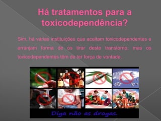 Há tratamentos para a toxicodependência?     Sim, há várias instituições que aceitam toxicodependentes e arranjam forma de os tirar deste transtorno, mas os toxicodependentes têm de ter força de vontade.