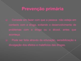 Prevenção primária    Consiste em fazer com que a pessoa  não esteja em contacto com a droga, evitando o desenvolvimento de problemas com a droga ou o álcool, antes que aconteça. 