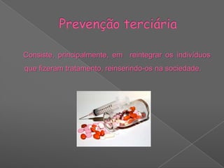 Este tipo de prevenção é feito através do tratamento em sistema ambulatório ou em sistema de internamento, consoante a gravidade.Prevenção terciária    Consiste, principalmente, em  reintegrar os indivíduos que fizeram tratamento, reinserindo-os na sociedade.