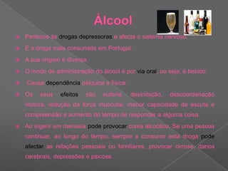 ÁlcoolPertence às drogas depressoras e afecta o sistema nervoso.É a droga mais consumida em Portugal. A sua origem é diversa. O modo de administração do álcool é por via oral, ou seja, é bebido. Causa dependência psíquica e física.  Os seus efeitos são euforia, desinibição, descoordenação motora, redução da força muscular, menor capacidade de escuta e compreensão e aumento do tempo de responder a alguma coisa. Ao ingerir em demasia pode provocar coma alcoólico. Se uma pessoa continuar, ao longo do tempo, sempre a consumir esta droga pode afectar as relações pessoais ou familiares, provocar cirrose, danos cerebrais, depressões e psicose. 