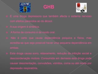 GHBÉ uma droga depressora que também afecta o sistema nervoso com efeitos parecidos ao do álcool. A sua origem é sintética. A forma de consumo é de modo oral. Não é certo que cause dependência psíquica e física, mas acredita-se que seja possível haver uma pequena dependência em ambas. Esta droga causa sono, relaxamento, redução da inibição social e descoordenação motora. Consumida em demasia esta droga pode causar desorientação, convulsões, vómitos, coma ou até morte por depressão respiratória.