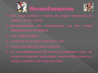 BenzodiazepinasEsta droga pertence à classe de drogas depressoras do sistema nervoso central.Benzodiazepinas são medicamentos que têm efeitos tranquilizantes e ansiolíticos.  É de origem sintética.A maneira de as ingerir é por forma oral.Causa dependência física e psíquica. Os seus efeitos podem ser o alivio da ansiedade e sono. Se tomada em grandes quantidades causa lentidão psíquica e motora e também uma visão enevoada.
