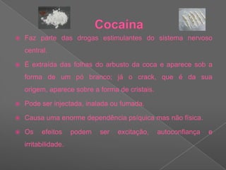 CocaínaFaz parte das drogas estimulantes do sistema nervoso central.É extraída das folhas do arbusto da coca e aparece sob a forma de um pó branco; já o crack, que é da sua origem, aparece sobre a forma de cristais.Pode ser injectada, inalada ou fumada.Causa uma enorme dependência psíquica mas não física.Os efeitos podem ser excitação, autoconfiança e irritabilidade.