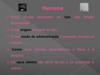 HeroínaEstas drogas pertencem ao tipo das drogas depressoras. A sua origem é a partir do ópio.O seu modo de administração é injectada, fumada ou inalada.Causa duas grandes dependências a física e a psíquica. Os seus efeitos são alívio da dor e da ansiedade e euforia.