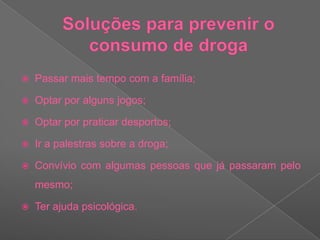Soluções para prevenir o consumo de drogaPassar mais tempo com a família;Optar por alguns jogos; Optar por praticar desportos;Ir a palestras sobre a droga;Convívio com algumas pessoas que já passaram pelo mesmo;Ter ajuda psicológica.
