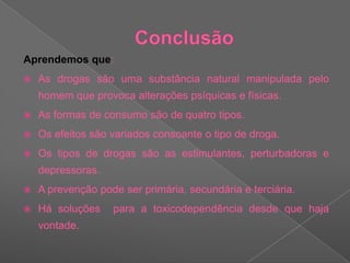 Conclusão Aprendemos que:As drogas são uma substância natural manipulada pelo homem que provoca alterações psíquicas e físicas.As formas de consumo são de quatro tipos.Os efeitos são variados consoante o tipo de droga.Os tipos de drogas são as estimulantes, perturbadoras e depressoras.A prevenção pode ser primária, secundária e terciária.Há soluções  para a toxicodependência desde que haja vontade.