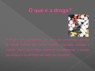 O que é a droga?A droga é uma substância que, uma vez consumida, através de várias formas tais como, fumada, injectada, snifada e inalada, altera as funções corporais, as sensações, o estado psicológico e os sentidos de quem as consome.