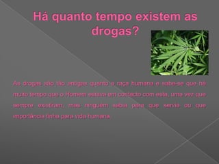 Há quanto tempo existem as drogas?As drogas são tão antigas quanto a raça humana e sabe-se que há muito tempo que o Homem estava em contacto com esta, uma vez que sempre existiram, mas ninguém sabia para que servia ou que importância tinha para vida humana.