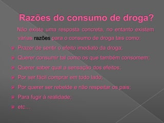 Razões do consumo de droga?    Não existe uma resposta concreta, no entanto existem várias razões para o consumo de droga tais como:Prazer de sentir o efeito imediato da droga;Querer consumir tal como os que também consomem; Querer saber qual a sensação dos efeitos;Por ser fácil comprar em todo lado;Por querer ser rebelde e não respeitar os pais;Para fugir à realidade;etc…