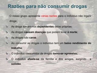 Alguns dos efeitos das drogas    As drogas provocam vários efeitos desagradáveis no individuo que ingeriu a droga. Alguns dos efeitos da droga são:  Cancro; Fadiga; Infertilidade; Emagrecimento extremo; Depressão; Agressividade; Insónia, entre muitas outras.