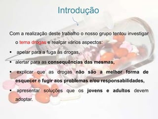 IntroduçãoCom a realização deste trabalho o nosso grupo tentou investigar o tema drogas e realçar vários aspectos:apelar para a fuga às drogas, 