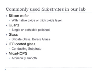 Commonly used Substrates in our lab
   Silicon wafer
       With native oxide or thick oxide layer
   Quartz
       Single or both side polished
   Glass
       Silicate Glass, Borate Glass
   ITO coated glass
       Conducting Substrate
   Mica/HOPG
       Atomically smooth
 