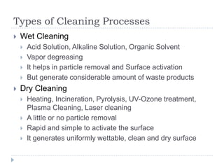 Types of Cleaning Processes
   Wet Cleaning
       Acid Solution, Alkaline Solution, Organic Solvent
       Vapor degreasing
       It helps in particle removal and Surface activation
       But generate considerable amount of waste products
   Dry Cleaning
       Heating, Incineration, Pyrolysis, UV-Ozone treatment,
        Plasma Cleaning, Laser cleaning
       A little or no particle removal
       Rapid and simple to activate the surface
       It generates uniformly wettable, clean and dry surface
 