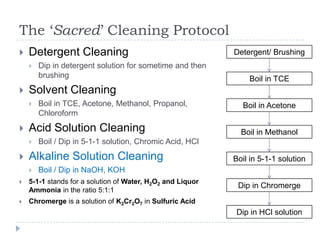 The ‘Sacred’ Cleaning Protocol
   Detergent Cleaning                                      Detergent/ Brushing
       Dip in detergent solution for sometime and then
        brushing                                                Boil in TCE
   Solvent Cleaning
       Boil in TCE, Acetone, Methanol, Propanol,             Boil in Acetone
        Chloroform
   Acid Solution Cleaning                                    Boil in Methanol
       Boil / Dip in 5-1-1 solution, Chromic Acid, HCl
   Alkaline Solution Cleaning                              Boil in 5-1-1 solution
       Boil / Dip in NaOH, KOH
   5-1-1 stands for a solution of Water, H2O2 and Liquor
                                                             Dip in Chromerge
    Ammonia in the ratio 5:1:1
   Chromerge is a solution of K2Cr2O7 in Sulfuric Acid
                                                             Dip in HCl solution
 
