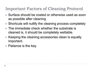 Important Factors of Cleaning Protocol
   Surface should be coated or otherwise used as soon
    as possible after cleaning
   Shortcuts will nullify the cleaning process completely
   The immediate check whether the substrate is
    cleaned is, it should be completely wettable.
   Keeping the cleaning accessories clean is equally
    important.
   Patience is the key.
 