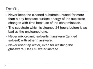 Don’ts
   Never keep the cleaned substrate unused for more
    than a day because surface energy of the substrate
    changes with time because of the contamination.
   The substrate which is cleaned 24 hours before is as
    bad as the uncleaned one.
   Never mix organic solvents glassware (tagged
    solvent) with other glassware.
   Never used tap water, even for washing the
    glassware. Use RO water instead.
 