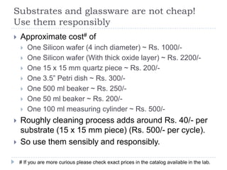 Substrates and glassware are not cheap!
Use them responsibly
   Approximate cost# of
       One Silicon wafer (4 inch diameter) ~ Rs. 1000/-
       One Silicon wafer (With thick oxide layer) ~ Rs. 2200/-
       One 15 x 15 mm quartz piece ~ Rs. 200/-
       One 3.5” Petri dish ~ Rs. 300/-
       One 500 ml beaker ~ Rs. 250/-
       One 50 ml beaker ~ Rs. 200/-
       One 100 ml measuring cylinder ~ Rs. 500/-
   Roughly cleaning process adds around Rs. 40/- per
    substrate (15 x 15 mm piece) (Rs. 500/- per cycle).
   So use them sensibly and responsibly.

    # If you are more curious please check exact prices in the catalog available in the lab.
 