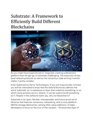 Substrate: A Framework to
Efficiently Build Different
Blockchains
As you might have experienced or imagined, creating a blockchain
platform from the get-go is extremely challenging. The execution of low-
level network protocols as well as the consensus code writing it entails
makes it pretty complex.
Enter Substrate by Parity Technologies. If you are linguistically inclined,
you will be interested to know that the Oxford Dictionary defines the
word ‘substrate’ as ‘a substance or layer that underlies something, or on
which some process occurs. Clearly, it can be used to build something
on it. People in the software realm say, why not blockchains?
Substrate is an open, flexible, interoperable, and future-proof set of
libraries that features consensus, networking, and a cross-platform
DB/file storage abstraction, among other value additions. It helps
developers to focus on the crux of their project – the business logic of
 