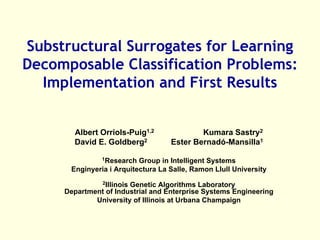 Substructural Surrogates for Learning
Decomposable Classification Problems:
  Implementation and First Results


       Albert Orriols-Puig1,2              Kumara Sastry2
       David E. Goldberg2          Ester Bernadó-Mansilla1

               1Research  Group in Intelligent Systems
      Enginyeria i Arquitectura La Salle, Ramon Llull University
               2Illinois
                       Genetic Algorithms Laboratory
     Department of Industrial and Enterprise Systems Engineering
             University of Illinois at Urbana Champaign