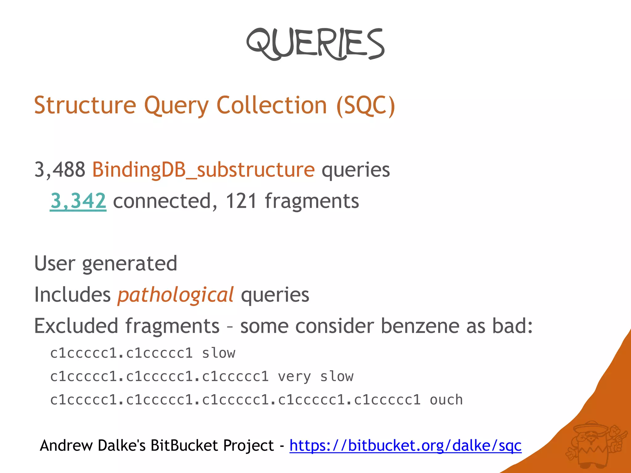 QUERIES
Structure Query Collection (SQC)
3,488 BindingDB_substructure queries
3,342 connected, 121 fragments
User generated
Includes pathological queries
Excluded fragments – some consider benzene as bad:
c1ccccc1.c1ccccc1 slow
c1ccccc1.c1ccccc1.c1ccccc1 very slow
c1ccccc1.c1ccccc1.c1ccccc1.c1ccccc1.c1ccccc1 ouch
Andrew Dalke's BitBucket Project - https://bitbucket.org/dalke/sqc
 