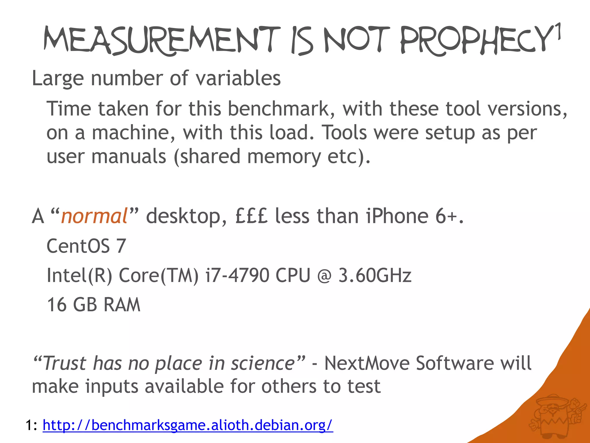 MEASUREMENT IS NOT PROPHECY1
Large number of variables
Time taken for this benchmark, with these tool versions,
on a machine, with this load. Tools were setup as per
user manuals (shared memory etc).
A “normal” desktop, £££ less than iPhone 6+.
CentOS 7
Intel(R) Core(TM) i7-4790 CPU @ 3.60GHz
16 GB RAM
“Trust has no place in science” - NextMove Software will
make inputs available for others to test
1: http://benchmarksgame.alioth.debian.org/
 