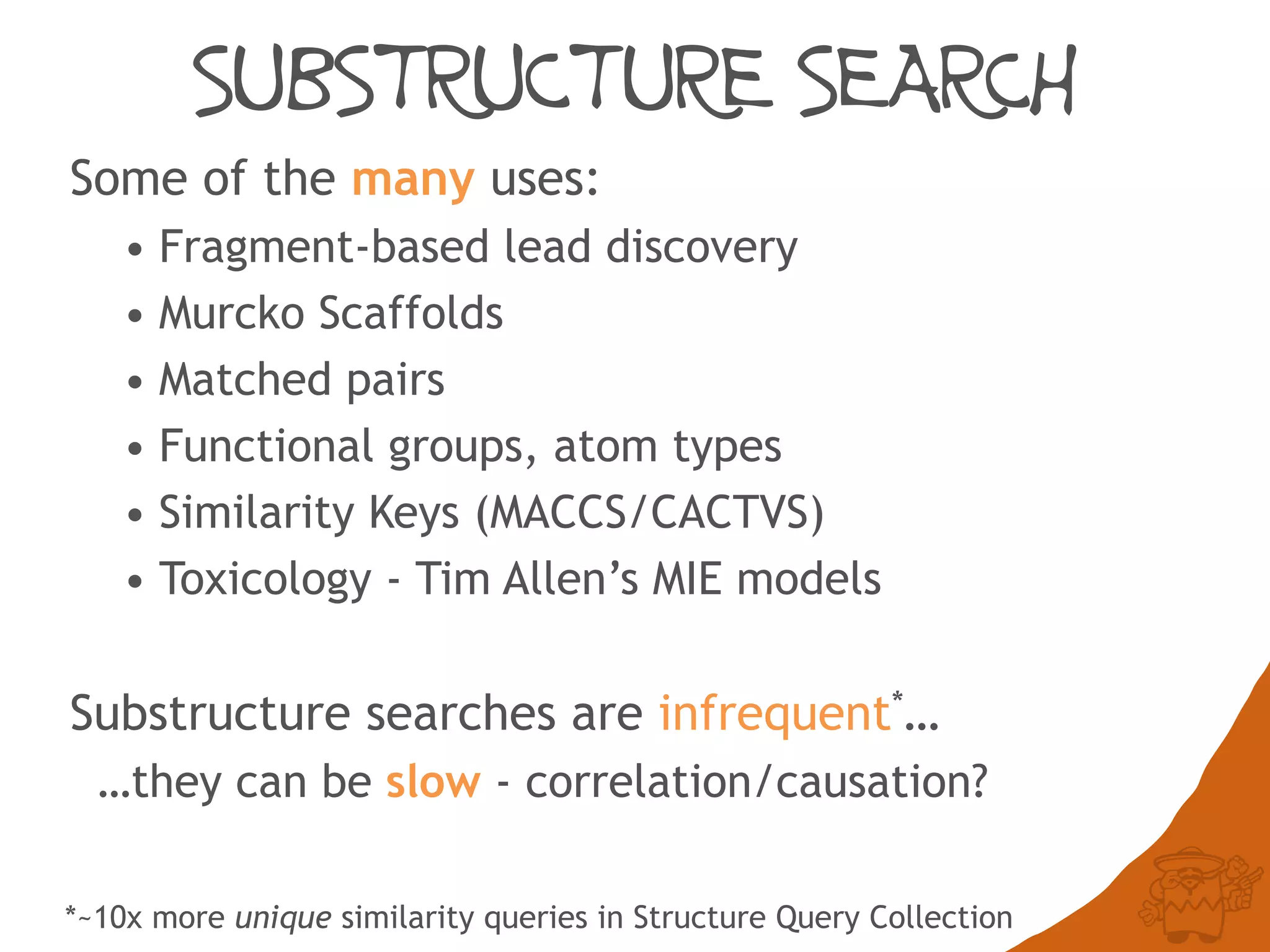 SUBSTRUCTURE SEARCH
Some of the many uses:
• Fragment-based lead discovery
• Murcko Scaffolds
• Matched pairs
• Functional groups, atom types
• Similarity Keys (MACCS/CACTVS)
• Toxicology - Tim Allen’s MIE models
Substructure searches are infrequent*…
…they can be slow - correlation/causation?
*~10x more unique similarity queries in Structure Query Collection
 