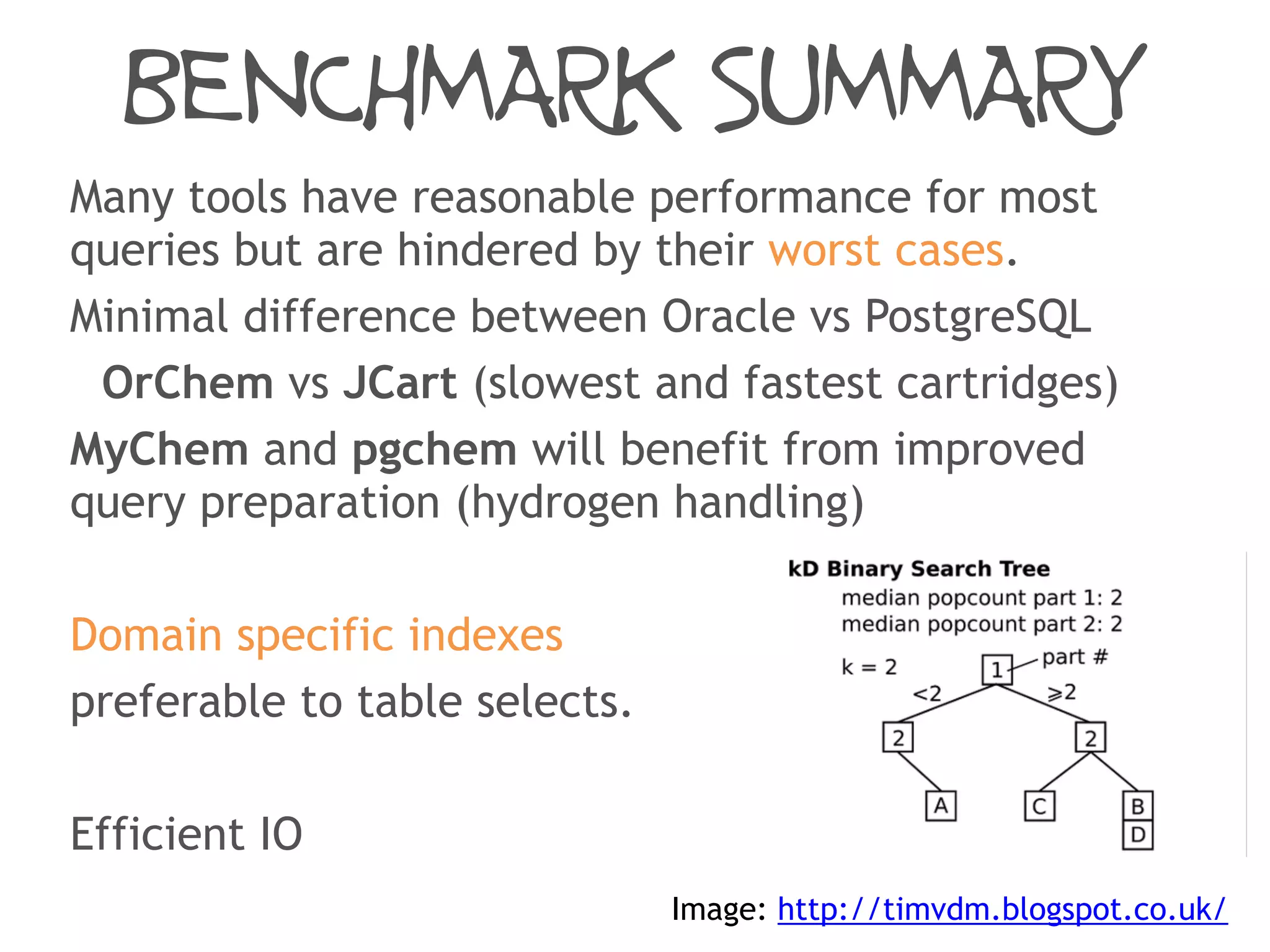 BENCHMARK SUMMARY
Many tools have reasonable performance for most
queries but are hindered by their worst cases.
Minimal difference between Oracle vs PostgreSQL
OrChem vs JCart (slowest and fastest cartridges)
MyChem and pgchem will benefit from improved
query preparation (hydrogen handling)
Domain specific indexes
preferable to table selects.
Efficient IO
Image: http://timvdm.blogspot.co.uk/
 