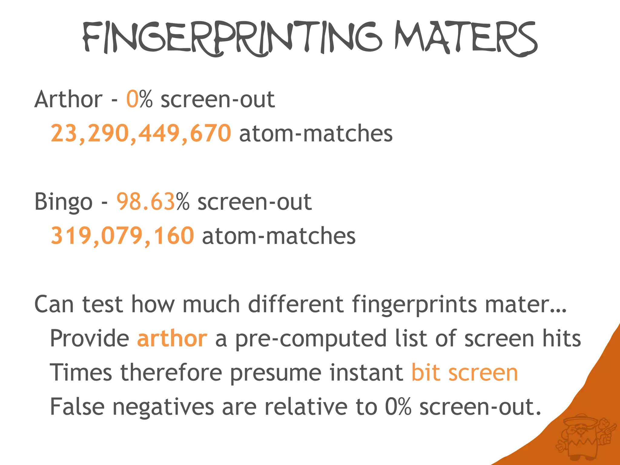 FINGERPRINTING MATERS
Arthor - 0% screen-out
23,290,449,670 atom-matches
Bingo - 98.63% screen-out
319,079,160 atom-matches
Can test how much different fingerprints mater…
Provide arthor a pre-computed list of screen hits
Times therefore presume instant bit screen
False negatives are relative to 0% screen-out.
 