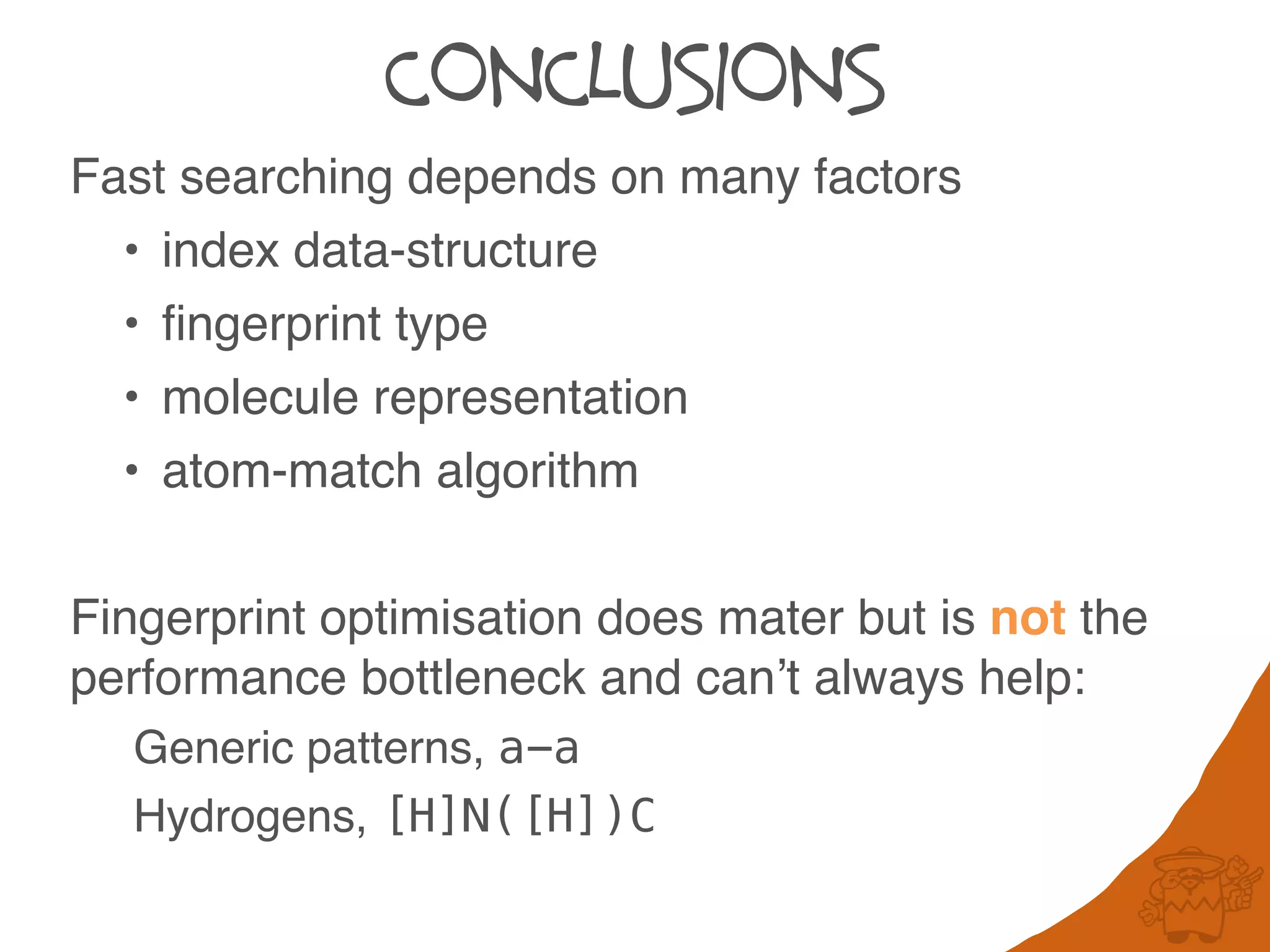 CONCLUSIONS
Fast searching depends on many factors
• index data-structure
• fingerprint type
• molecule representation
• atom-match algorithm
Fingerprint optimisation does mater but is not the
performance bottleneck and can’t always help:
Generic patterns, a-a
Hydrogens, [H]N([H])C
 