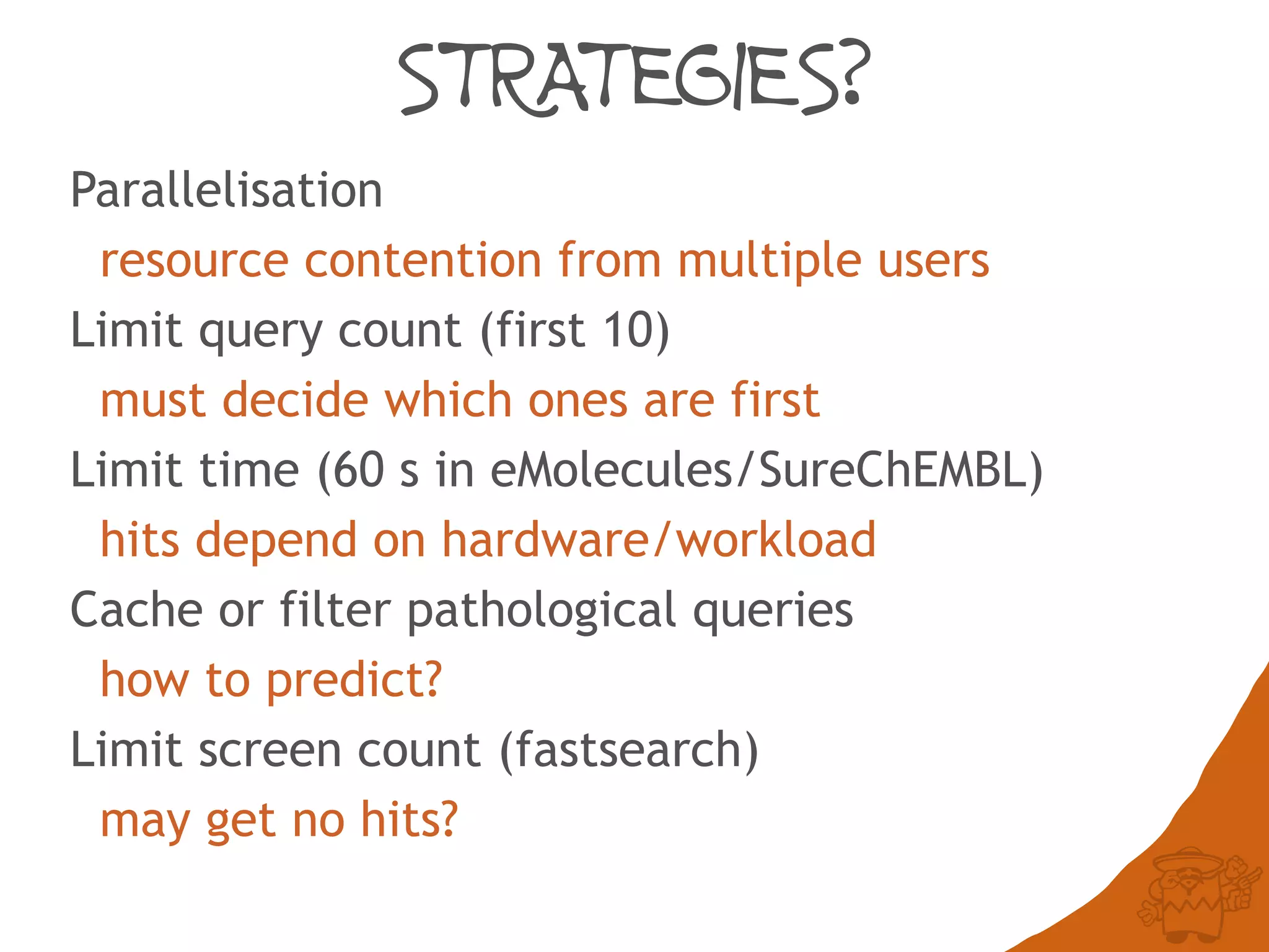 STRATEGIES?
Parallelisation
resource contention from multiple users
Limit query count (first 10)
must decide which ones are first
Limit time (60 s in eMolecules/SureChEMBL)
hits depend on hardware/workload
Cache or filter pathological queries
how to predict?
Limit screen count (fastsearch)
may get no hits?
 