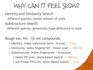 WHY CAN IT FEEL SLOW?
Identity and Similarity Search
different queries, similar amount of work
Substructure Search
different queries, potentially huge difference in work
Rough est. for ~10 mil compounds
• Identity, index canonical form – b-tree: ≤ 1 ms
• Similarity, index fingerprint – linear scan: ≤ 100 ms
• Substructure, index fingerprint + structure
• linear FP scan, atom-based match: ≥ 100 ms
• sub-linear FP scan, atom-based match: ≥ 5 ms
 