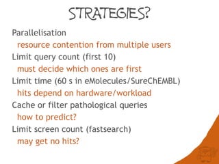 STRATEGIES?
Parallelisation
resource contention from multiple users
Limit query count (first 10)
must decide which ones are first
Limit time (60 s in eMolecules/SureChEMBL)
hits depend on hardware/workload
Cache or filter pathological queries
how to predict?
Limit screen count (fastsearch)
may get no hits?
 
