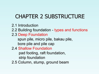 CHAPTER 2 SUBSTRUCTURE
2.1 Introduction
2.2 Building foundation - types and functions
2.3 Deep Foundation
spun pile, micro pile, bakau pile,
bore pile and pile cap
2.4 Shallow Foundation
pad footing, raft foundation,
strip foundation
2.5 Column, stump, ground beam
 