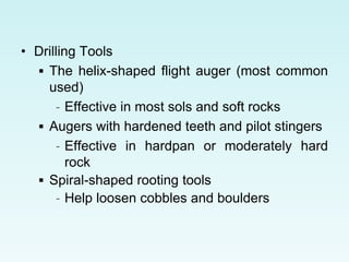 • Drilling Tools
 The helix-shaped flight auger (most common
used)
– Effective in most sols and soft rocks
 Augers with hardened teeth and pilot stingers
– Effective in hardpan or moderately hard
rock
 Spiral-shaped rooting tools
– Help loosen cobbles and boulders
 