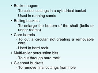 Bucket augers
– To collect cuttings in a cylindrical bucket
– Used in running sands
 Belling buckets
– To enlarge the bottom of the shaft (bells or
under reams)
 Core barrels
– To cut a circular slot,creating a removable
core
– Used in hard rock
 Multi-roller percussion bits
– To cut through hard rock
 Cleanout buckets
– To remove final cuttings from hole
 