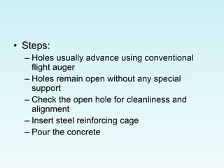 • Steps:
– Holes usually advance using conventional
flight auger
– Holes remain open without any special
support
– Check the open hole for cleanliness and
alignment
– Insert steel reinforcing cage
– Pour the concrete
 