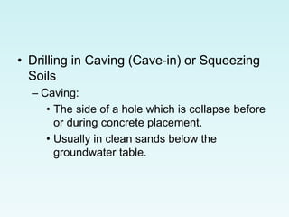 • Drilling in Caving (Cave-in) or Squeezing
Soils
– Caving:
• The side of a hole which is collapse before
or during concrete placement.
• Usually in clean sands below the
groundwater table.
 