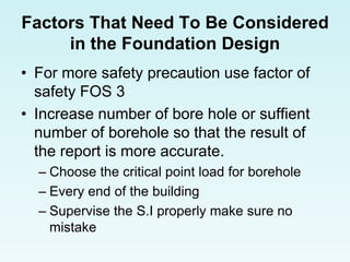 Factors That Need To Be Considered
in the Foundation Design
• For more safety precaution use factor of
safety FOS 3
• Increase number of bore hole or suffient
number of borehole so that the result of
the report is more accurate.
– Choose the critical point load for borehole
– Every end of the building
– Supervise the S.I properly make sure no
mistake
 