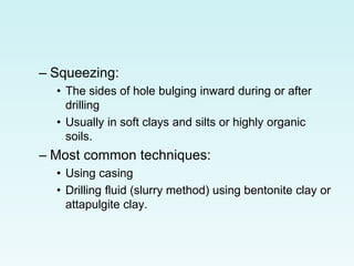 – Squeezing:
• The sides of hole bulging inward during or after
drilling
• Usually in soft clays and silts or highly organic
soils.
– Most common techniques:
• Using casing
• Drilling fluid (slurry method) using bentonite clay or
attapulgite clay.
 