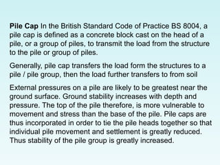 Pile Cap In the British Standard Code of Practice BS 8004, a
pile cap is defined as a concrete block cast on the head of a
pile, or a group of piles, to transmit the load from the structure
to the pile or group of piles.
Generally, pile cap transfers the load form the structures to a
pile / pile group, then the load further transfers to from soil
External pressures on a pile are likely to be greatest near the
ground surface. Ground stability increases with depth and
pressure. The top of the pile therefore, is more vulnerable to
movement and stress than the base of the pile. Pile caps are
thus incorporated in order to tie the pile heads together so that
individual pile movement and settlement is greatly reduced.
Thus stability of the pile group is greatly increased.
 