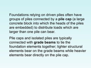 Foundations relying on driven piles often have
groups of piles connected by a pile cap (a large
concrete block into which the heads of the piles
are embedded) to distribute loads which are
larger than one pile can bear.
Pile caps and isolated piles are typically
connected with grade beams to tie the
foundation elements together; lighter structural
elements bear on the grade beams while heavier
elements bear directly on the pile cap.
 