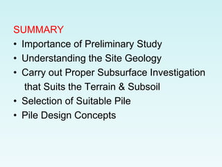 SUMMARY
• Importance of Preliminary Study
• Understanding the Site Geology
• Carry out Proper Subsurface Investigation
that Suits the Terrain & Subsoil
• Selection of Suitable Pile
• Pile Design Concepts
 