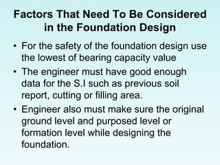 Factors That Need To Be Considered
in the Foundation Design
• For the safety of the foundation design use
the lowest of bearing capacity value
• The engineer must have good enough
data for the S.I such as previous soil
report, cutting or filling area.
• Engineer also must make sure the original
ground level and purposed level or
formation level while designing the
foundation.
 