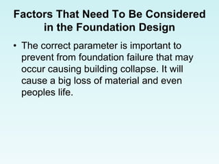 Factors That Need To Be Considered
in the Foundation Design
• The correct parameter is important to
prevent from foundation failure that may
occur causing building collapse. It will
cause a big loss of material and even
peoples life.
 