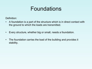 Foundations
Definition:
• A foundation is a part of the structure which is in direct contact with
the ground to which the loads are transmitted.
• Every structure, whether big or small, needs a foundation.
• The foundation carries the load of the building and provides it
stability.
 